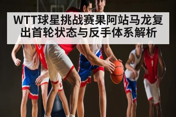 WTT球星挑战赛果阿站马龙复出首轮状态与反手体系解析
