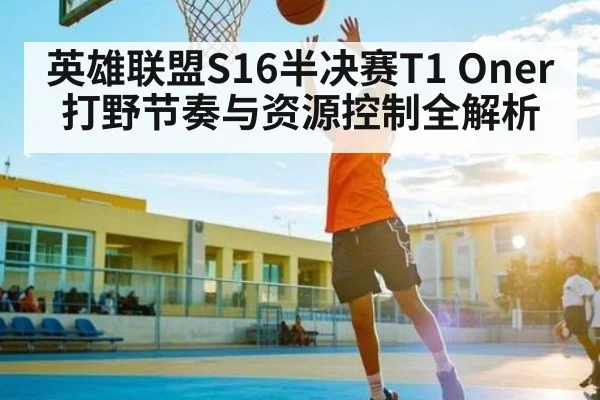 英雄联盟S16半决赛T1 Oner打野节奏与资源控制全解析