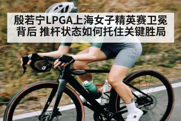 殷若宁LPGA上海女子精英赛卫冕背后 推杆状态如何托住关键胜局