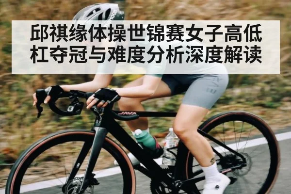 邱祺缘体操世锦赛女子高低杠夺冠与难度分析深度解读