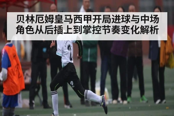 贝林厄姆皇马西甲开局进球与中场角色从后插上到掌控节奏变化解析（kaiyun）